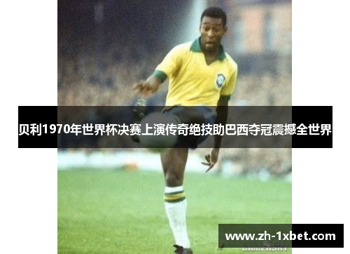 贝利1970年世界杯决赛上演传奇绝技助巴西夺冠震撼全世界