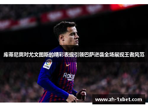 库蒂尼奥对尤文图斯的精彩表现引领巴萨逆袭全场展现王者风范