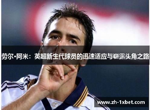 劳尔·阿米：英超新生代球员的迅速适应与崭露头角之路