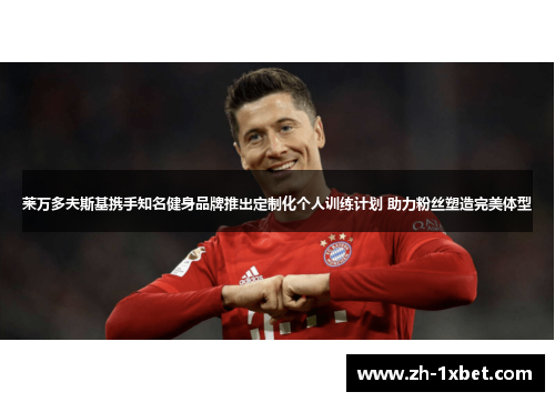 莱万多夫斯基携手知名健身品牌推出定制化个人训练计划 助力粉丝塑造完美体型