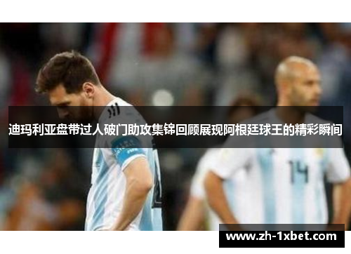 迪玛利亚盘带过人破门助攻集锦回顾展现阿根廷球王的精彩瞬间