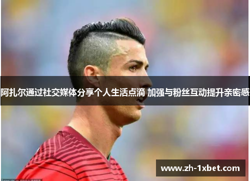 阿扎尔通过社交媒体分享个人生活点滴 加强与粉丝互动提升亲密感