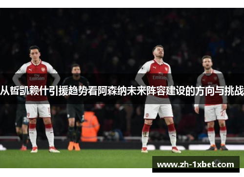 从哲凯赖什引援趋势看阿森纳未来阵容建设的方向与挑战