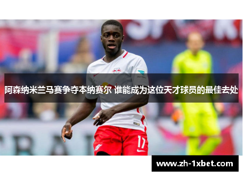 阿森纳米兰马赛争夺本纳赛尔 谁能成为这位天才球员的最佳去处