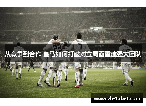 从竞争到合作 皇马如何打破对立局面重建强大团队
