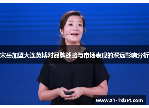 宋岳加盟大连英博对品牌战略与市场表现的深远影响分析