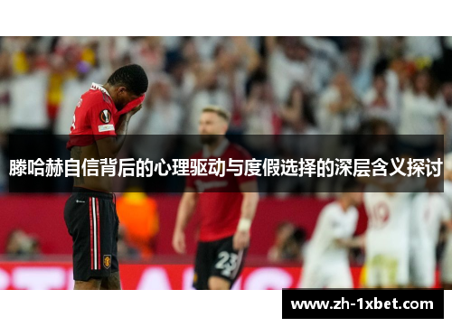 滕哈赫自信背后的心理驱动与度假选择的深层含义探讨