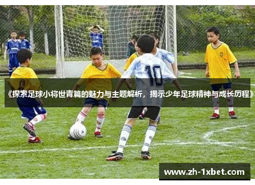 《探索足球小将世青篇的魅力与主题解析，揭示少年足球精神与成长历程》