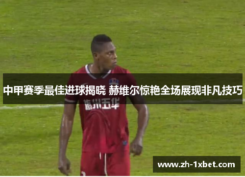 中甲赛季最佳进球揭晓 赫维尔惊艳全场展现非凡技巧