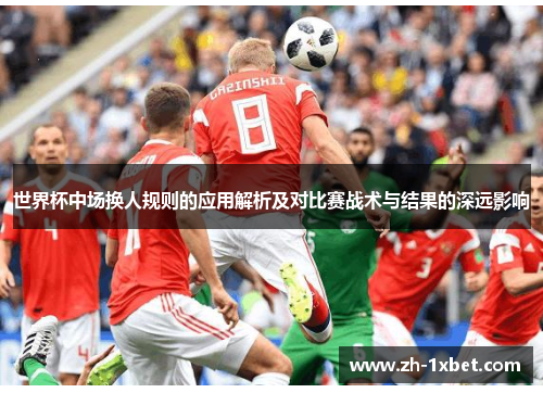 世界杯中场换人规则的应用解析及对比赛战术与结果的深远影响
