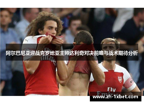 阿尔巴尼亚迎战克罗地亚主帅达利奇对决前瞻与战术期待分析