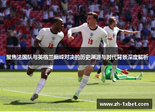 聚焦法国队与英格兰巅峰对决的历史渊源与时代背景深度解析