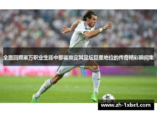 全面回顾莱万职业生涯中那些奠定其足坛巨星地位的传奇精彩瞬间集