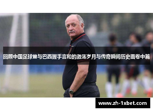 回顾中国足球曾与巴西握手言和的激荡岁月与传奇瞬间历史画卷中篇
