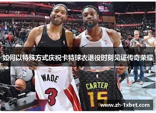 如何以特殊方式庆祝卡特球衣退役时刻见证传奇荣耀