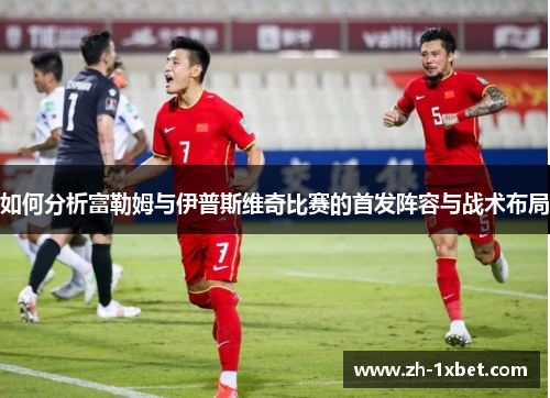 如何分析富勒姆与伊普斯维奇比赛的首发阵容与战术布局