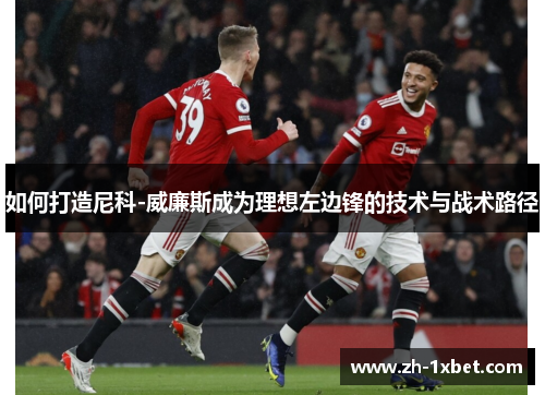 如何打造尼科-威廉斯成为理想左边锋的技术与战术路径